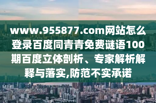 www.955877.com网站怎么登录百度同青青免费谜语100期百度立体剖析、专家解析解释与落实,防范不实承诺