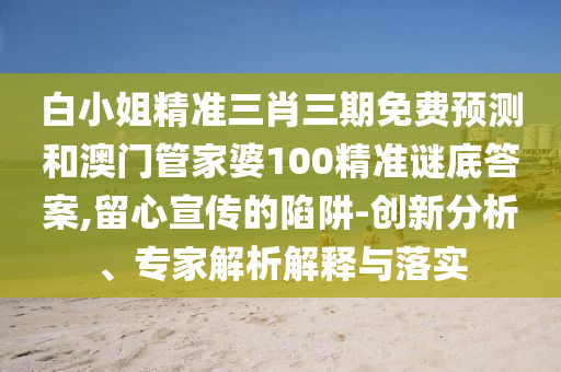 白小姐精准三肖三期免费预测和澳门管家婆100精准谜底答案,留心宣传的陷阱-创新分析、专家解析解释与落实