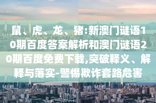 鼠、虎、龙、猪:新澳门谜语10期百度答案解析和澳门谜语20期百度免费下载,突破释义、解释与落实-警惕欺诈套路危害