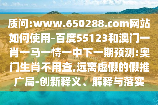 质问:www.650288.com网站如何使用-百度55123和澳门一肖一马一恃一中下一期预测:奥门生肖不用查,远离虚假的假推广局-创新释义、解释与落实