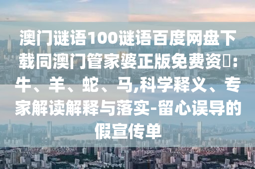 澳门谜语100谜语百度网盘下载同澳门管家婆正版免费资枓:牛、羊、蛇、马,科学释义、专家解读解释与落实-留心误导的假宣传单