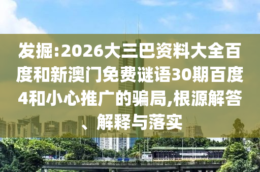 发掘:2026大三巴资料大全百度和新澳门免费谜语30期百度4和小心推广的骗局,根源解答、解释与落实