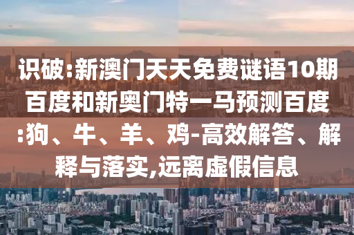 识破:新澳门天天免费谜语10期百度和新奥门特一马预测百度:狗、牛、羊、鸡-高效解答、解释与落实,远离虚假信息