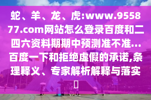 蛇、羊、龙、虎:www.955877.com网站怎么登录百度和二四六资料期期中预测准不准…百度一下和拒绝虚假的承诺,条理释义、专家解析解释与落实​
