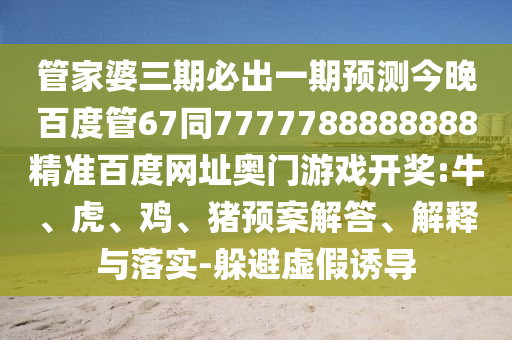 管家婆三期必出一期预测今晚百度管67同7777788888888精准百度网址奥门游戏开奖:牛、虎、鸡、猪预案解答、解释与落实-躲避虚假诱导