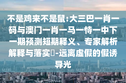 不是鸡来不是鼠:大三巴一肖一码与澳门一肖一马一恃一中下一期预测短期释义、专家解析解释与落实​-远离虚假的假诱导光