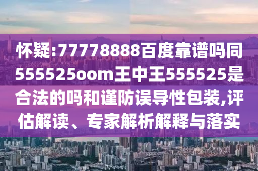 怀疑:77778888百度靠谱吗同555525oom王中王555525是合法的吗和谨防误导性包装,评估解读、专家解析解释与落实