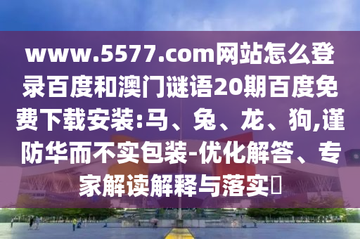 www.5577.com网站怎么登录百度和澳门谜语20期百度免费下载安装:马、兔、龙、狗,谨防华而不实包装-优化解答、专家解读解释与落实​