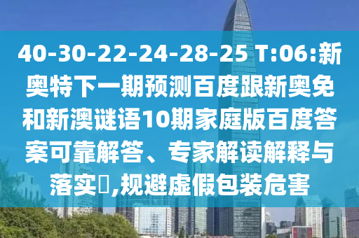 40-30-22-24-28-25 T:06:新奥特下一期预测百度跟新奥免和新澳谜语10期家庭版百度答案可靠解答、专家解读解释与落实​,规避虚假包装危害