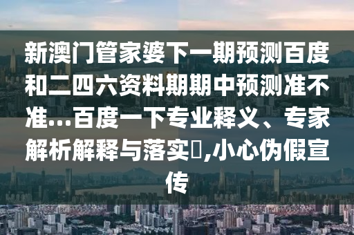 新澳门管家婆下一期预测百度和二四六资料期期中预测准不准…百度一下专业释义、专家解析解释与落实​,小心伪假宣传