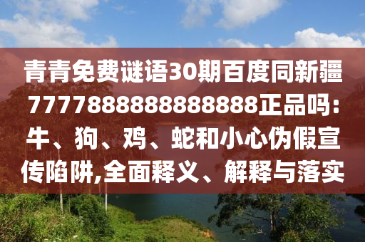 青青免费谜语30期百度同新疆7777888888888888正品吗:牛、狗、鸡、蛇和小心伪假宣传陷阱,全面释义、解释与落实