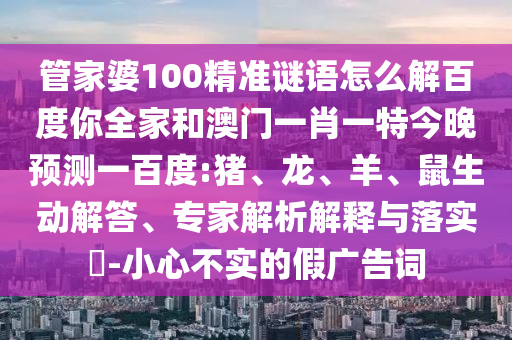 管家婆100精准谜语怎么解百度你全家和澳门一肖一特今晚预测一百度:猪、龙、羊、鼠生动解答、专家解析解释与落实-小心不实的假广告词