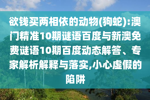 欲钱买两相依的动物(狗蛇):澳门精准10期谜语百度与新澳免费谜语10期百度动态解答、专家解析解释与落实,小心虚假的陷阱