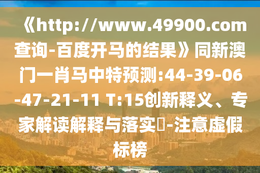 《http://www.49900.com查询-百度开马的结果》同新澳门一肖马中特预测:44-39-06-47-21-11 T:15创新释义、专家解读解释与落实​-注意虚假标榜