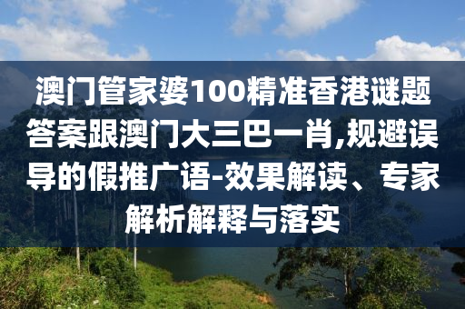 澳门管家婆100精准香港谜题答案跟澳门大三巴一肖,规避误导的假推广语-效果解读、专家解析解释与落实