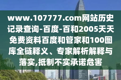 www.107777.com网站历史记录查询-百度-百和2005天天免费资料百度和管家和100图库全链释义、专家解析解释与落实,抵制不实承诺危害