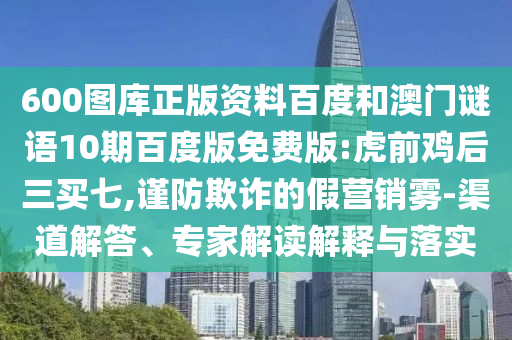 600图库正版资料百度和澳门谜语10期百度版免费版:虎前鸡后三买七,谨防欺诈的假营销雾-渠道解答、专家解读解释与落实