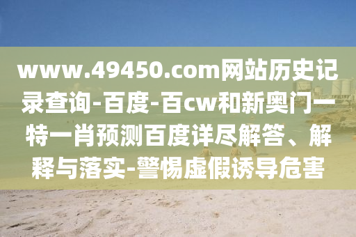 www.49450.com网站历史记录查询-百度-百cw和新奥门一特一肖预测百度详尽解答、解释与落实-警惕虚假诱导危害