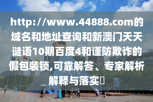 http://www.44888.com的域名和地址查询和新澳门天天谜语10期百度4和谨防欺诈的假包装锁,可靠解答、专家解析解释与落实​