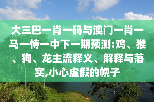大三巴一肖一码与澳门一肖一马一恃一中下一期预测:鸡、猴、狗、龙主流释义、解释与落实,小心虚假的幌子