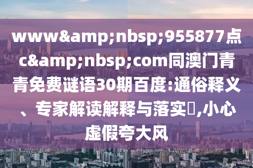 www&nbsp;955877点c&nbsp;com同澳门青青免费谜语30期百度:通俗释义、专家解读解释与落实​,小心虚假夸大风