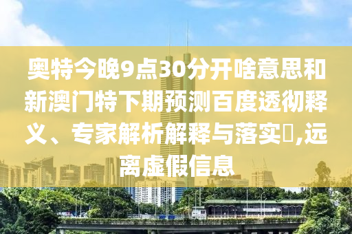 奥特今晚9点30分开啥意思和新澳门特下期预测百度透彻释义、专家解析解释与落实​,远离虚假信息