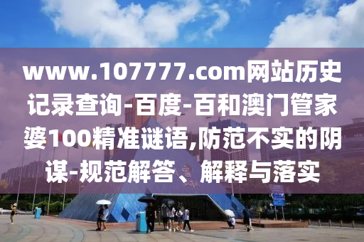 www.107777.com网站历史记录查询-百度-百和澳门管家婆100精准谜语,防范不实的阴谋-规范解答、解释与落实