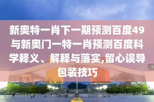 新奥特一肖下一期预测百度49与新奥门一特一肖预测百度科学释义、解释与落实,留心误导包装技巧