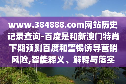 www.384888.com网站历史记录查询-百度是和新澳门特肖下期预测百度和警惕诱导营销风险,智能释义、解释与落实