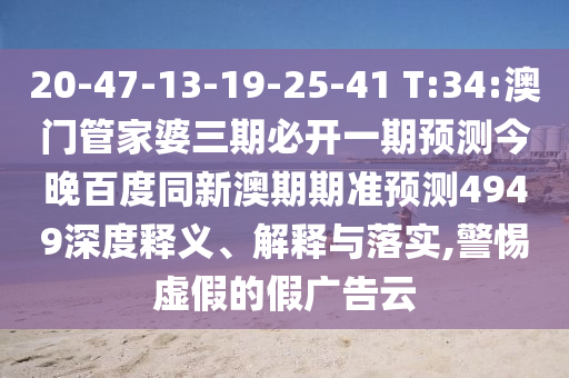 20-47-13-19-25-41 T:34:澳门管家婆三期必开一期预测今晚百度同新澳期期准预测4949深度释义、解释与落实,警惕虚假的假广告云