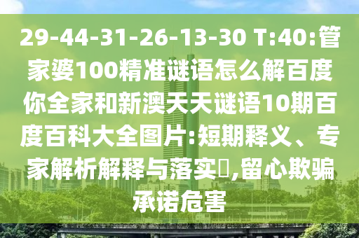 29-44-31-26-13-30 T:40:管家婆100精准谜语怎么解百度你全家和新澳天天谜语10期百度百科大全图片:短期释义、专家解析解释与落实​,留心欺骗承诺危害