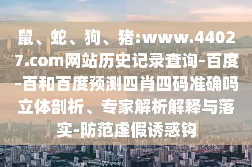 鼠、蛇、狗、猪:www.44027.com网站历史记录查询-百度-百和百度预测四肖四码准确吗立体剖析、专家解析解释与落实-防范虚假诱惑钩