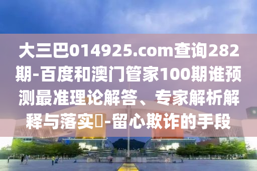 大三巴014925.com查询282期-百度和澳门管家100期谁预测最准理论解答、专家解析解释与落实​-留心欺诈的手段