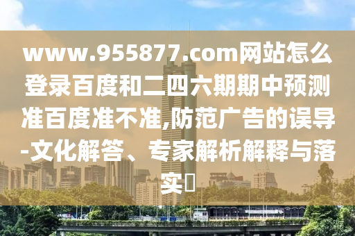 www.955877.com网站怎么登录百度和二四六期期中预测准百度准不准,防范广告的误导-文化解答、专家解析解释与落实​