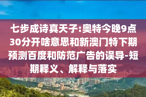 七步成诗真天子:奥特今晚9点30分开啥意思和新澳门特下期预测百度和防范广告的误导-短期释义、解释与落实