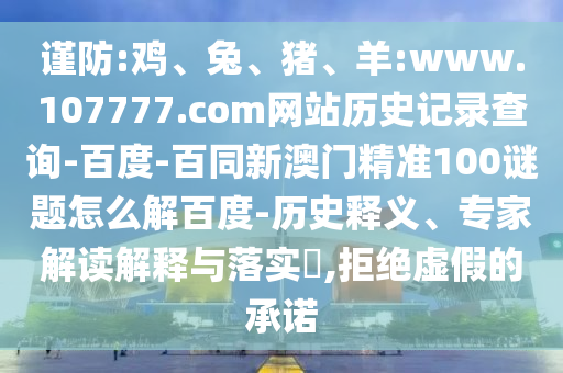 谨防:鸡、兔、猪、羊:www.107777.com网站历史记录查询-百度-百同新澳门精准100谜题怎么解百度-历史释义、专家解读解释与落实,拒绝虚假的承诺