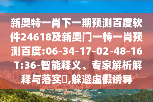 新奥特一肖下一期预测百度软件24618及新奥门一特一肖预测百度:06-34-17-02-48-16 T:36-智能释义、专家解析解释与落实​,躲避虚假诱导