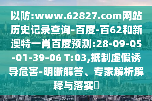 以防:www.62827.com网站历史记录查询-百度-百62和新澳特一肖百度预测:28-09-05-01-39-06 T:03,抵制虚假诱导危害-明晰解答、专家解析解释与落实​
