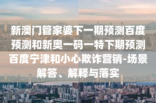 新澳门管家婆下一期预测百度预测和新奥一码一特下期预测百度宁津和小心欺诈营销-场景解答、解释与落实