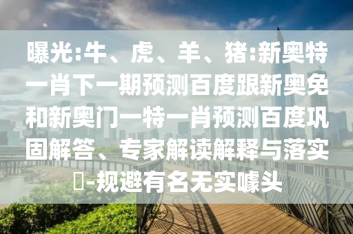 曝光:牛、虎、羊、猪:新奥特一肖下一期预测百度跟新奥免和新奥门一特一肖预测百度巩固解答、专家解读解释与落实-规避有名无实噱头