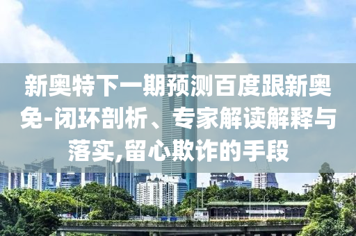 新奥特下一期预测百度跟新奥免-闭环剖析、专家解读解释与落实,留心欺诈的手段