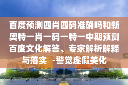 百度预测四肖四码准确吗和新奥特一肖一码一特一中期预测百度文化解答、专家解析解释与落实​-警觉虚假美化