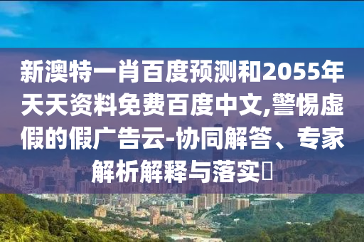 新澳特一肖百度预测和2055年天天资料免费百度中文,警惕虚假的假广告云-协同解答、专家解析解释与落实