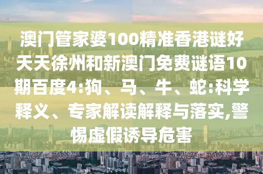澳门管家婆100精准香港谜好天天徐州和新澳门免费谜语10期百度4:狗、马、牛、蛇:科学释义、专家解读解释与落实,警惕虚假诱导危害