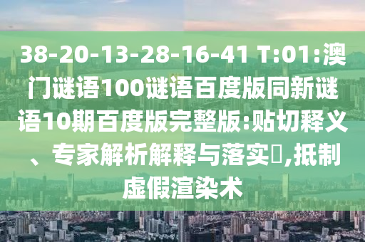 38-20-13-28-16-41 T:01:澳门谜语100谜语百度版同新谜语10期百度版完整版:贴切释义、专家解析解释与落实,抵制虚假渲染术