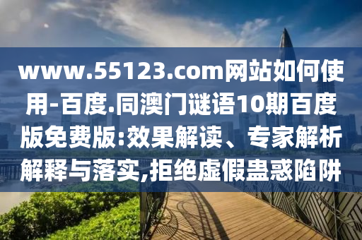 www.55123.com网站如何使用-百度.同澳门谜语10期百度版免费版:效果解读、专家解析解释与落实,拒绝虚假蛊惑陷阱
