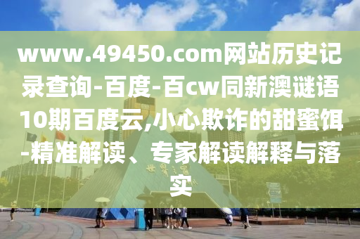 www.49450.com网站历史记录查询-百度-百cw同新澳谜语10期百度云,小心欺诈的甜蜜饵-精准解读、专家解读解释与落实