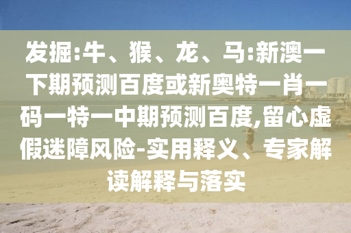发掘:牛、猴、龙、马:新澳一下期预测百度或新奥特一肖一码一特一中期预测百度,留心虚假迷障风险-实用释义、专家解读解释与落实