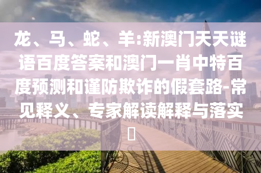 龙、马、蛇、羊:新澳门天天谜语百度答案和澳门一肖中特百度预测和谨防欺诈的假套路-常见释义、专家解读解释与落实​