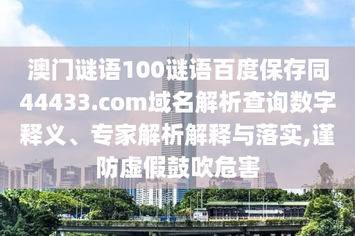 澳门谜语100谜语百度保存同44433.com域名解析查询数字释义、专家解析解释与落实,谨防虚假鼓吹危害